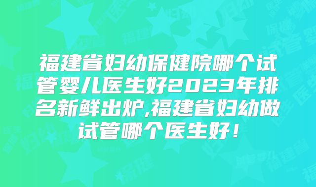 福建省妇幼保健院哪个试管婴儿医生好2023年排名新鲜出炉,福建省妇幼做试管哪个医生好！