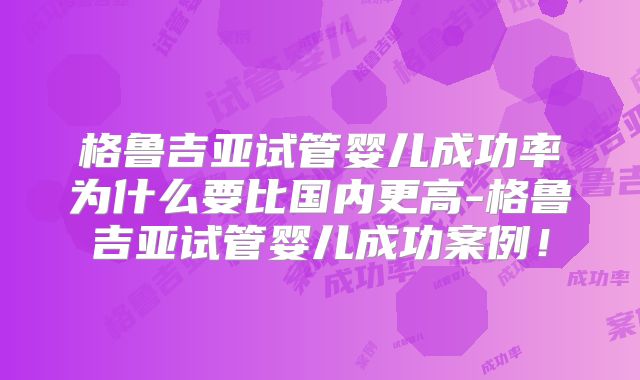 格鲁吉亚试管婴儿成功率为什么要比国内更高-格鲁吉亚试管婴儿成功案例!