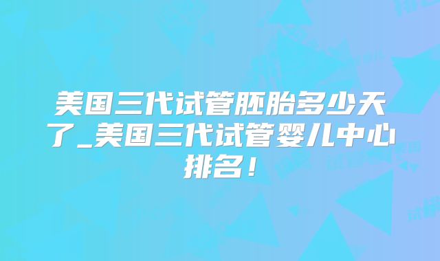 美国三代试管胚胎多少天了_美国三代试管婴儿中心排名！