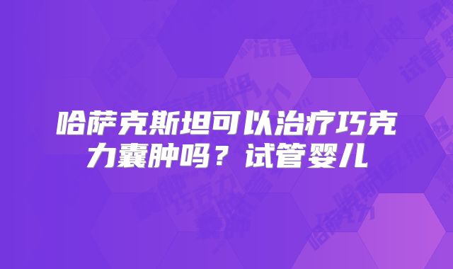 哈萨克斯坦可以治疗巧克力囊肿吗?试管婴儿
