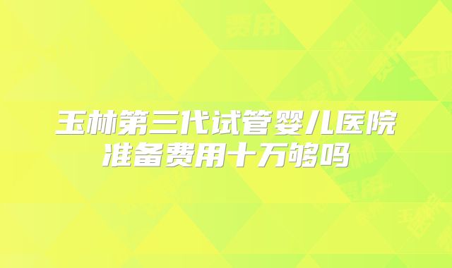 玉林第三代试管婴儿医院准备费用十万够吗