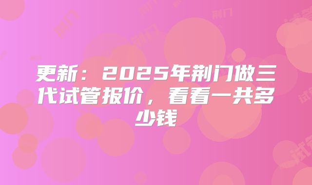 更新：2025年荆门做三代试管报价，看看一共多少钱