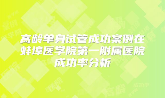 高龄单身试管成功案例在蚌埠医学院第一附属医院成功率分析