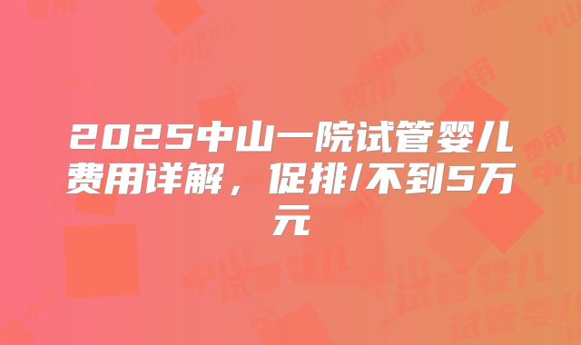 2025中山一院试管婴儿费用详解,促排/不到5万元