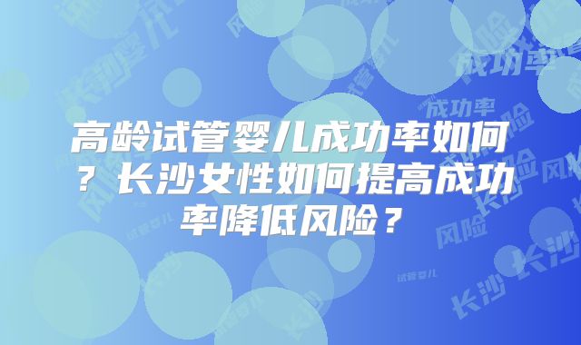 高龄试管婴儿成功率如何?长沙女性如何提高成功率降低风险?