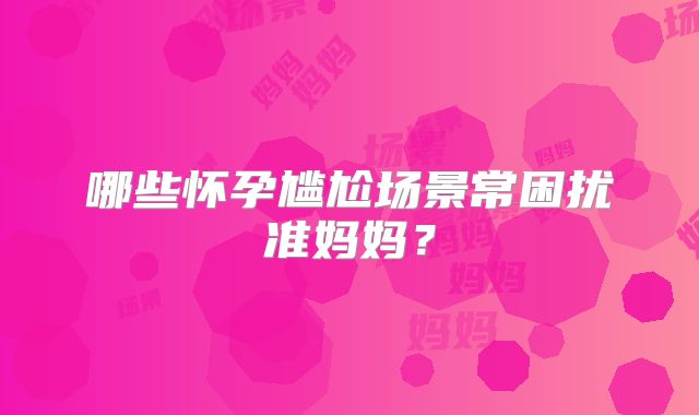 哪些怀孕尴尬场景常困扰准妈妈?