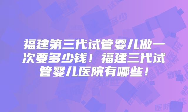 福建第三代试管婴儿做一次要多少钱!福建三代试管婴儿医院有哪些!