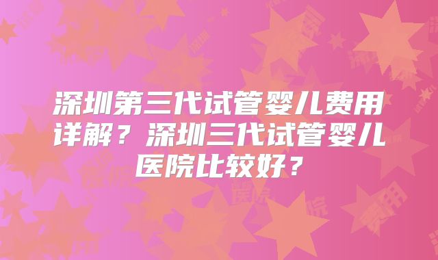 深圳第三代试管婴儿费用详解？深圳三代试管婴儿医院比较好？