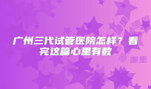 广州三代试管医院怎样？看完这篇心里有数