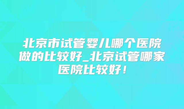 北京市试管婴儿哪个医院做的比较好_北京试管哪家医院比较好!