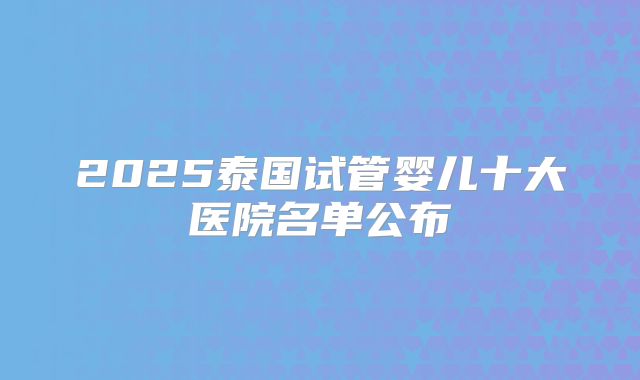 2025泰国试管婴儿十大医院名单公布