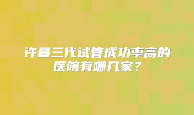 许昌三代试管成功率高的医院有哪几家？