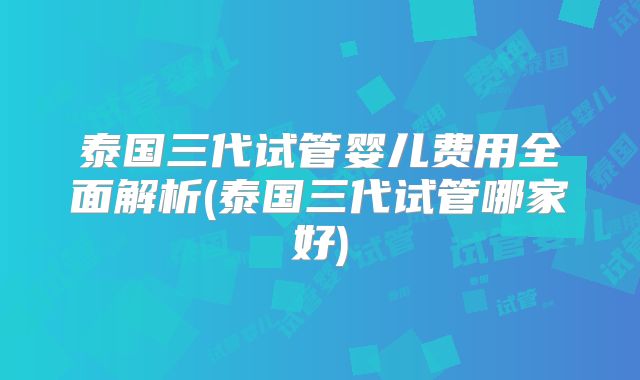 泰国三代试管婴儿费用全面解析(泰国三代试管哪家好)
