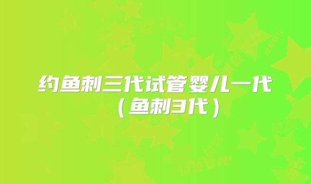 约鱼刺三代试管婴儿一代（鱼刺3代）