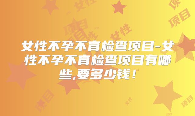 女性不孕不育检查项目-女性不孕不育检查项目有哪些,要多少钱!