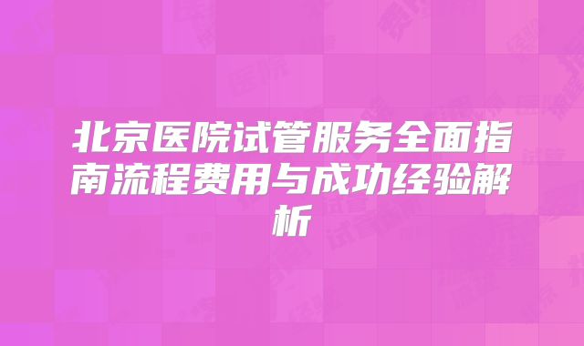北京医院试管服务全面指南流程费用与成功经验解析