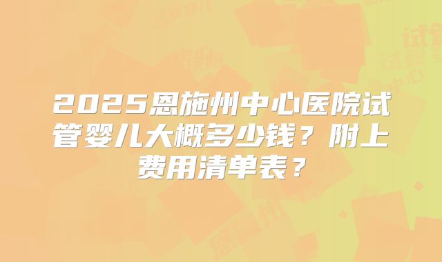 2025恩施州中心医院试管婴儿大概多少钱？附上费用清单表？