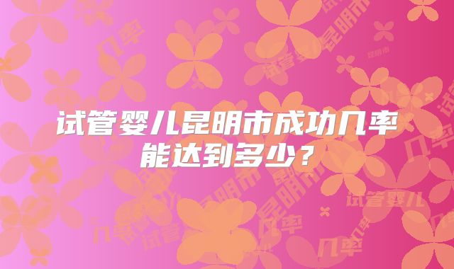 试管婴儿昆明市成功几率能达到多少？