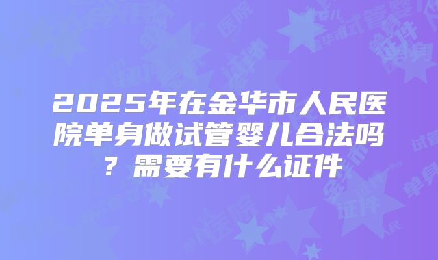 2025年在金华市人民医院单身做试管婴儿合法吗？需要有什么证件