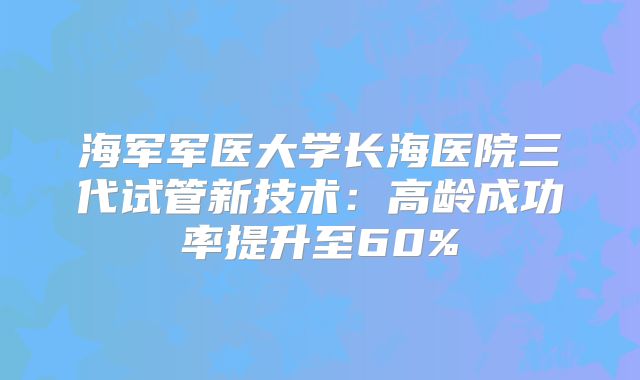 海军军医大学长海医院三代试管新技术：高龄成功率提升至60%