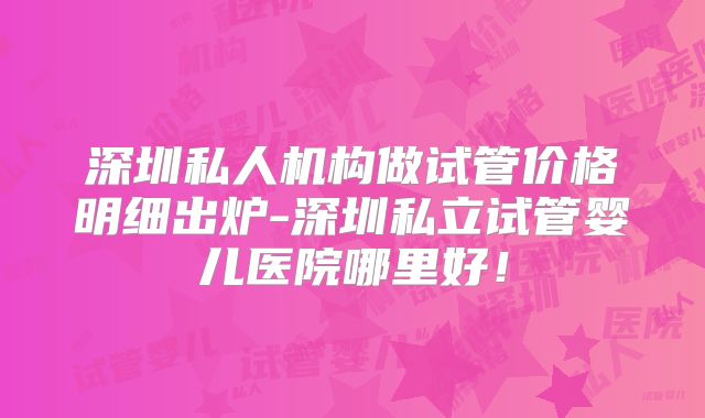 深圳私人机构做试管价格明细出炉-深圳私立试管婴儿医院哪里好！