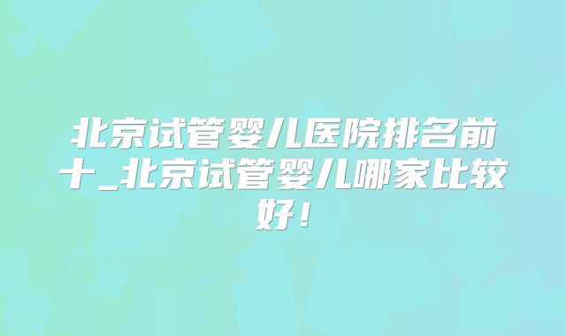 北京试管婴儿医院排名前十_北京试管婴儿哪家比较好!