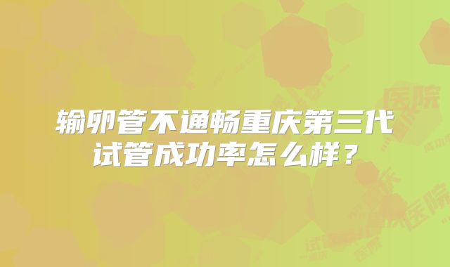 输卵管不通畅重庆第三代试管成功率怎么样？