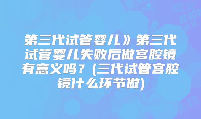 第三代试管婴儿》第三代试管婴儿失败后做宫腔镜有意义吗？(三代试管宫腔镜什么环节做)