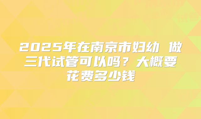 2025年在南京市妇幼 做三代试管可以吗?大概要花费多少钱