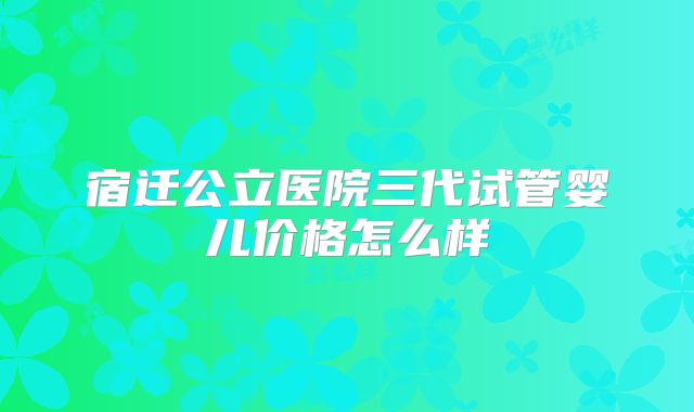 宿迁公立医院三代试管婴儿价格怎么样