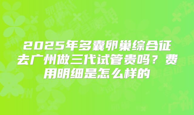 2025年多囊卵巢综合征去广州做三代试管贵吗?费用明细是怎么样的