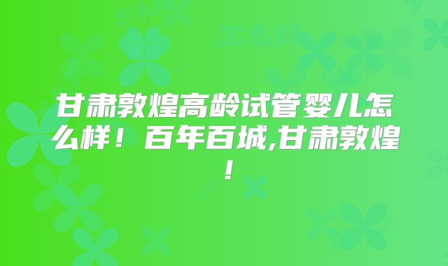 甘肃敦煌高龄试管婴儿怎么样！百年百城,甘肃敦煌！
