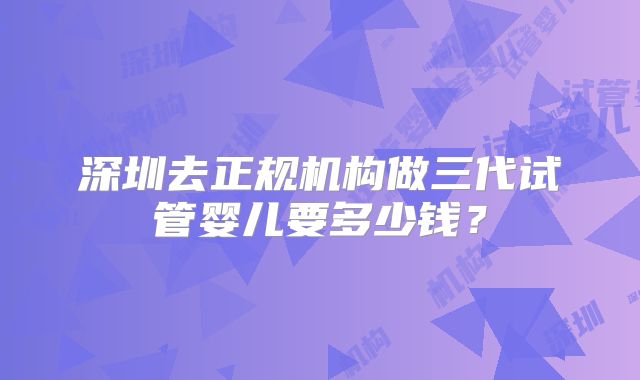 深圳去正规机构做三代试管婴儿要多少钱？
