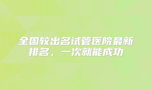 全国较出名试管医院最新排名，一次就能成功