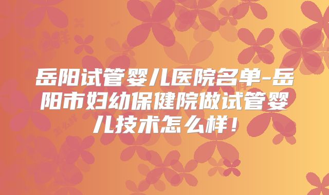 岳阳试管婴儿医院名单-岳阳市妇幼保健院做试管婴儿技术怎么样！