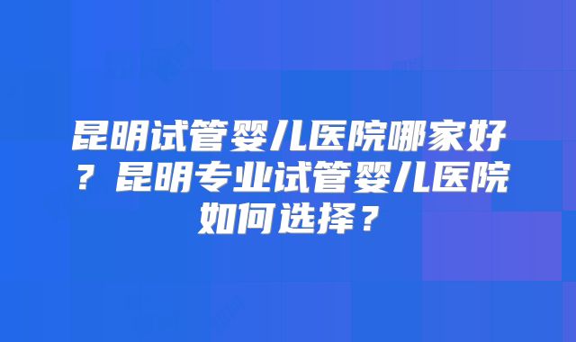 昆明试管婴儿医院哪家好？昆明专业试管婴儿医院如何选择？