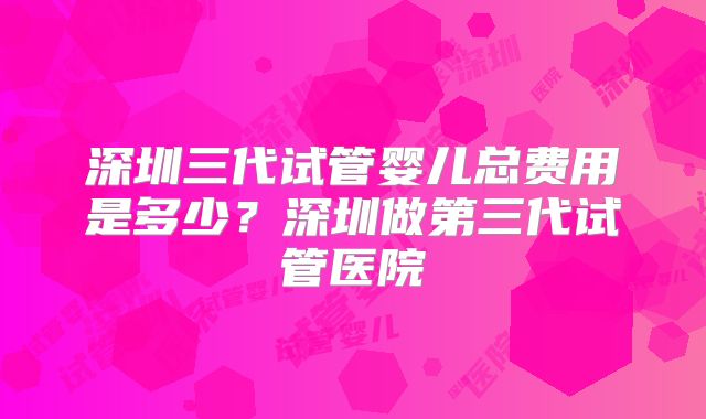 深圳三代试管婴儿总费用是多少？深圳做第三代试管医院