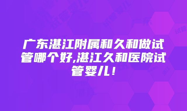 广东湛江附属和久和做试管哪个好,湛江久和医院试管婴儿！