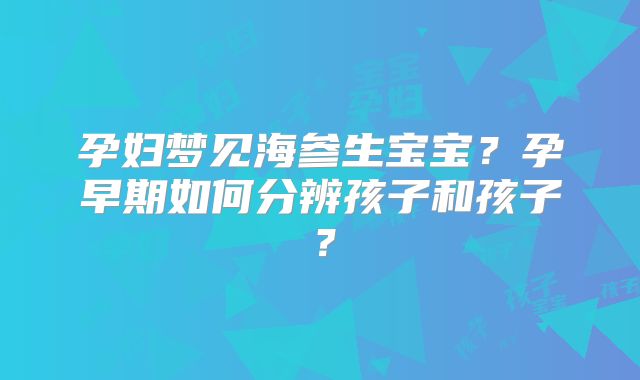 孕妇梦见海参生宝宝?孕早期如何分辨孩子和孩子?