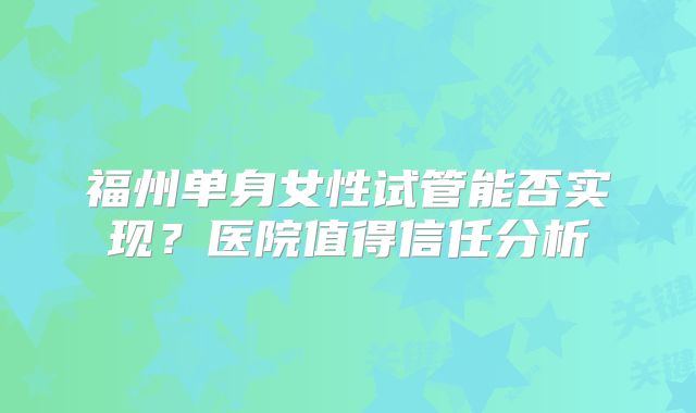 福州单身女性试管能否实现？医院值得信任分析