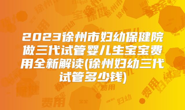 2023徐州市妇幼保健院做三代试管婴儿生宝宝费用全新解读(徐州妇幼三代试管多少钱)