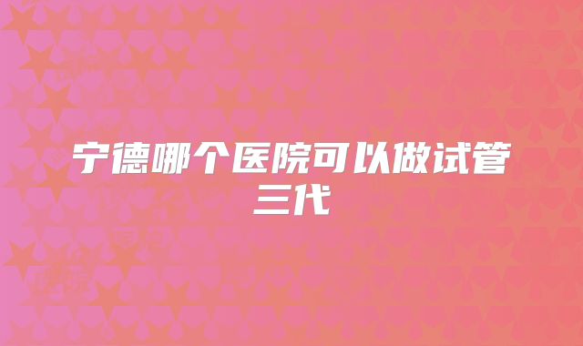 宁德哪个医院可以做试管三代