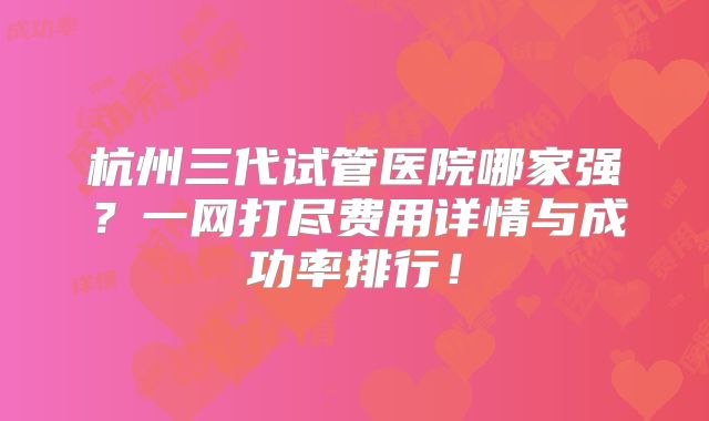 杭州三代试管医院哪家强?一网打尽费用详情与成功率排行!