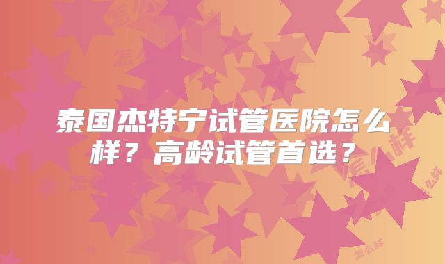 泰国杰特宁试管医院怎么样?高龄试管首选?