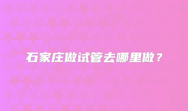 石家庄做试管去哪里做?