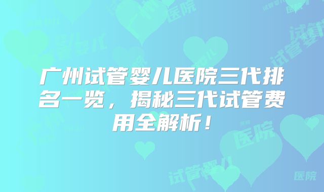 广州试管婴儿医院三代排名一览,揭秘三代试管费用全解析!