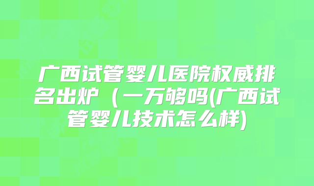 广西试管婴儿医院权威排名出炉(一万够吗(广西试管婴儿技术怎么样)