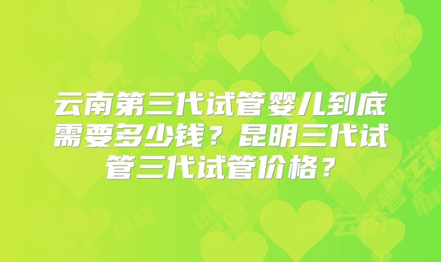 云南第三代试管婴儿到底需要多少钱？昆明三代试管三代试管价格？