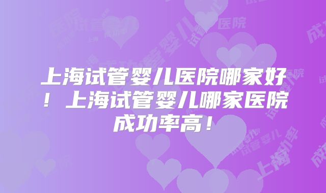 上海试管婴儿医院哪家好！上海试管婴儿哪家医院成功率高！