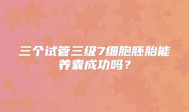三个试管三级7细胞胚胎能养囊成功吗？